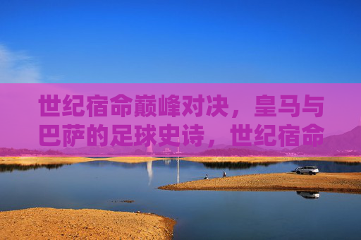 世纪宿命巅峰对决，皇马与巴萨的足球史诗，世纪宿命巅峰对决，皇马巴萨的足球史诗