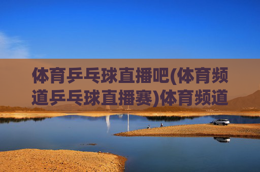 体育乒乓球直播吧(体育频道乒乓球直播赛)体育频道乒乓球直播赛