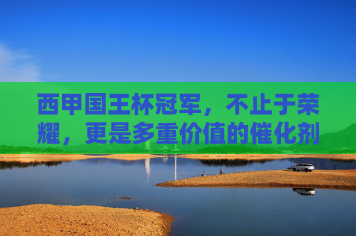 西甲国王杯冠军,不止于荣耀,更是多重价值的催化剂,西甲国王杯冠军,荣耀之外的价值催化剂