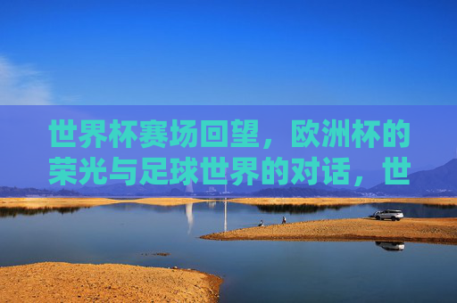 世界杯赛场回望，欧洲杯的荣光与足球世界的对话，世界杯回望与欧洲杯荣光，足球世界的对话