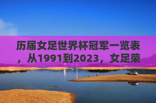 历届女足世界杯冠军一览表,从1991到2023,女足荣耀之路