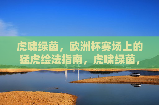 虎啸绿茵,欧洲杯赛场上的猛虎绘法指南,虎啸绿茵,欧洲杯赛场猛虎绘法指南
