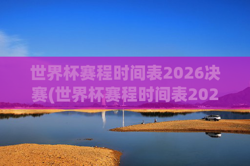 世界杯赛程时间表2026决赛(世界杯赛程时间表2026决赛时间)2026世界杯决赛赛程时间表