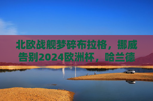 北欧战舰梦碎布拉格,挪威告别2024欧洲杯,哈兰德的大赛之憾再添一笔,北欧战舰梦碎布拉格,哈兰德再添欧洲杯之憾