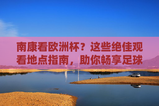 南康看欧洲杯?这些绝佳观看地点指南,助你畅享足球盛宴!南康欧洲杯观看指南,畅享足球盛宴的绝佳地点