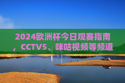2024欧洲杯今日观赛指南，CCTV5、咪咕视频等频道/平台全解析，2024欧洲杯今日观赛指南，CCTV5、咪咕视频等平台全解析