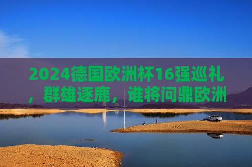2024德国欧洲杯16强巡礼，群雄逐鹿，谁将问鼎欧洲之巅？2024欧洲杯16强巡礼，群雄逐鹿，谁将问鼎欧洲之巅？