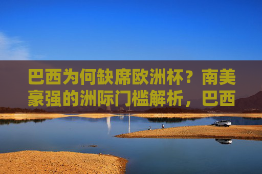 巴西为何缺席欧洲杯？南美豪强的洲际门槛解析，巴西缺席欧洲杯，南美豪强的洲际门槛