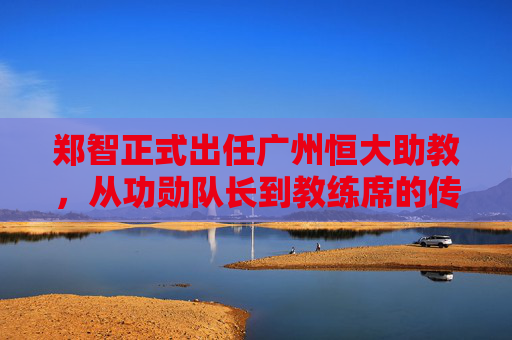 郑智正式出任广州恒大助教，从功勋队长到教练席的传承与启航，郑智从功勋队长到助教，广州恒大的传承与启航