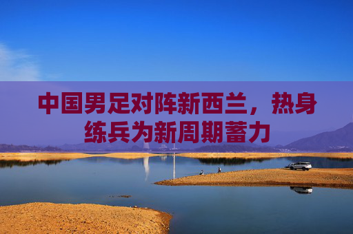 中国男足对阵新西兰,热身练兵为新周期蓄力