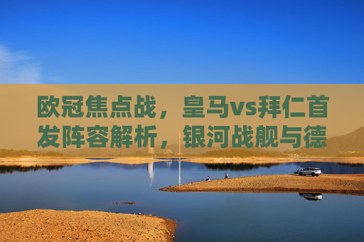 欧冠焦点战,皇马vs拜仁首发阵容解析,银河战舰与德甲霸主的巅峰对决,欧冠焦点战,银河战舰皇马vs德甲霸主拜仁首发阵容解析