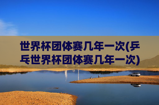 世界杯团体赛几年一次(乒乓世界杯团体赛几年一次)