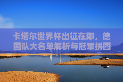 卡塔尔世界杯出征在即，德国队大名单解析与冠军拼图的最后一块，德国队卡塔尔世界杯大名单解析，冠军拼图的最后一块