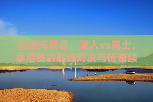 宿敌再聚首，湖人vs勇士，季后赛的巅峰对决与传奇续写，宿敌再聚首，湖人vs勇士季后赛巅峰对决与传奇续写