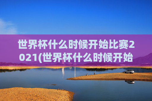 世界杯什么时候开始比赛2021(世界杯什么时候开始比赛2021年)