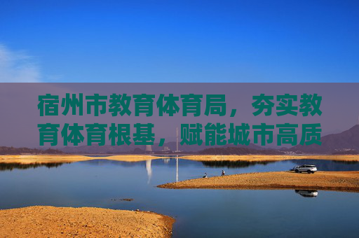 宿州市教育体育局,夯实教育体育根基,赋能城市高质量发展,夯实教育体育根基 宿州教体局赋能城市高质量发展
