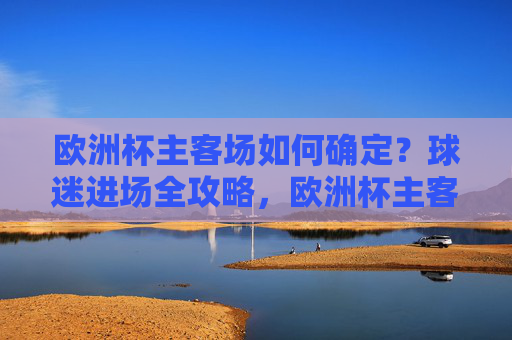欧洲杯主客场如何确定?球迷进场全攻略,欧洲杯主客场确定与球迷进场全攻略