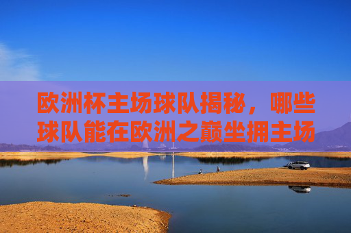 欧洲杯主场球队揭秘,哪些球队能在欧洲之巅坐拥主场?欧洲杯主场球队揭秘,哪些球队能坐拥欧洲之巅主场?
