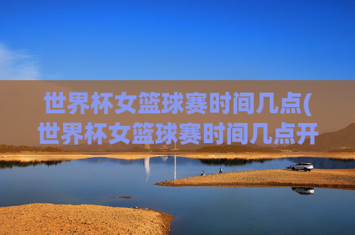 世界杯女篮球赛时间几点(世界杯女篮球赛时间几点开始)