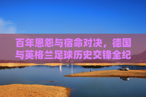 百年恩怨与宿命对决，德国与英格兰足球历史交锋全纪实，百年恩怨宿命对决，德国英格兰足球历史交锋全纪实