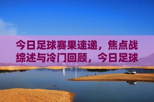 今日足球赛果速递,焦点战综述与冷门回顾,今日足球赛速递,焦点战综述与冷门回顾
