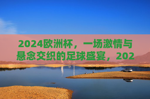 2024欧洲杯，一场激情与悬念交织的足球盛宴，2024欧洲杯，激情与悬念交织的足球盛宴