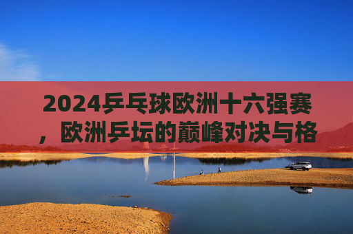 2024乒乓球欧洲十六强赛，欧洲乒坛的巅峰对决与格局新篇，2024欧洲乒乓球十六强赛，巅峰对决重塑格局