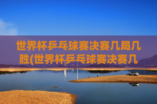 世界杯乒乓球赛决赛几局几胜(世界杯乒乓球赛决赛几局几胜啊)