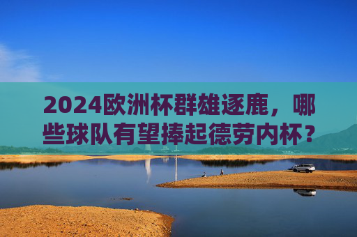 2024欧洲杯群雄逐鹿，哪些球队有望捧起德劳内杯？2024欧洲杯群雄逐鹿，德劳内杯谁能捧起？