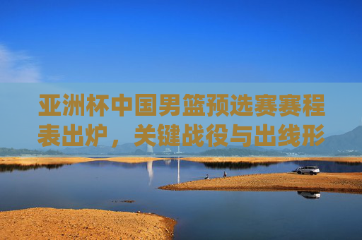 亚洲杯中国男篮预选赛赛程表出炉,关键战役与出线形势解析,亚洲杯中国男篮预选赛赛程出炉,关键战役与出线形势解析