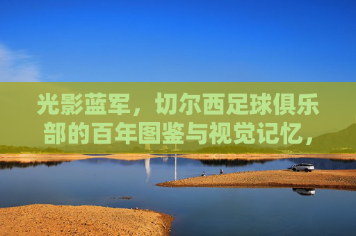 光影蓝军,切尔西足球俱乐部的百年图鉴与视觉记忆,光影蓝军,切尔西百年视觉图鉴
