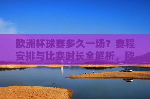 欧洲杯球赛多久一场?赛程安排与比赛时长全解析,欧洲杯比赛时长与赛程安排全解析