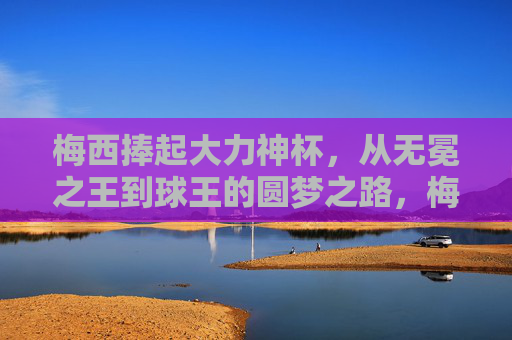 梅西捧起大力神杯，从无冕之王到球王的圆梦之路，梅西，从无冕之王到球王，捧杯圆梦之路