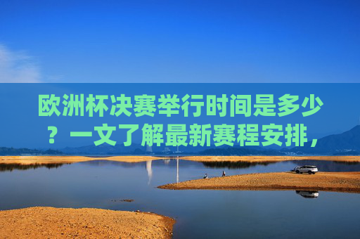 欧洲杯决赛举行时间是多少?一文了解最新赛程安排,欧洲杯决赛时间及最新赛程安排