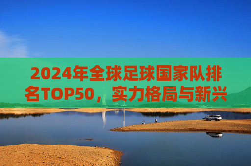2024年全球足球国家队排名TOP50，实力格局与新兴势力崛起，2024全球足球国家队TOP50排名，实力格局与新兴势力崛起