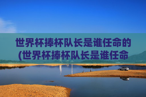 世界杯捧杯队长是谁任命的(世界杯捧杯队长是谁任命的呢)