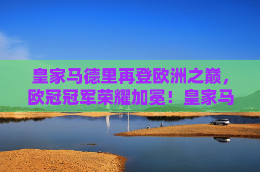 皇家马德里再登欧洲之巅，欧冠冠军荣耀加冕！皇家马德里再登欧冠之巅，荣耀加冕！