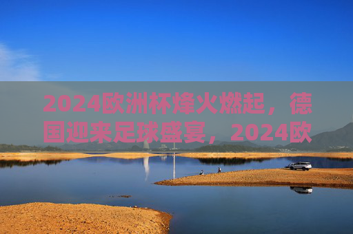 2024欧洲杯烽火燃起，德国迎来足球盛宴，2024欧洲杯烽火燃起 德国迎来足球盛宴