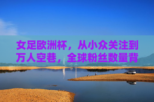 女足欧洲杯，从小众关注到万人空巷，全球粉丝数量背后的热潮与崛起，女足欧洲杯，从小众到万人空巷，全球热潮与崛起