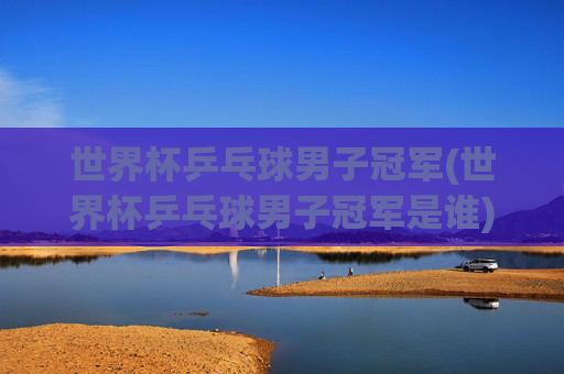 世界杯乒乓球男子冠军(世界杯乒乓球男子冠军是谁)世界杯乒乓球男子冠军
