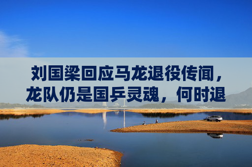 刘国梁回应马龙退役传闻,龙队仍是国乒灵魂,何时退役由他决定,刘国梁回应马龙退役传闻,龙队仍是国乒灵魂,退役由他决定