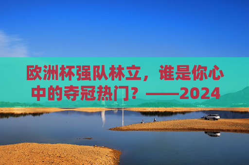 欧洲杯强队林立，谁是你心中的夺冠热门？——2024欧洲杯球队实力解析，2024欧洲杯夺冠热门，强队实力解析