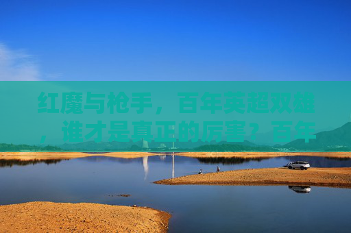 红魔与枪手，百年英超双雄，谁才是真正的厉害？百年英超双雄之争，红魔枪手谁主沉浮？