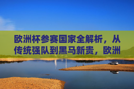 欧洲杯参赛国家全解析,从传统强队到黑马新贵,欧洲杯参赛国家全解析,从传统强队到黑马新贵