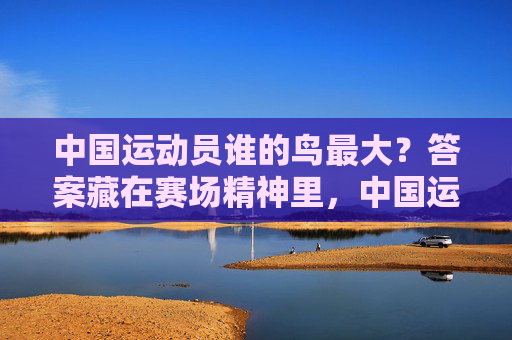 中国运动员谁的鸟最大？答案藏在赛场精神里，中国运动员谁鸟最大？赛场精神藏答案