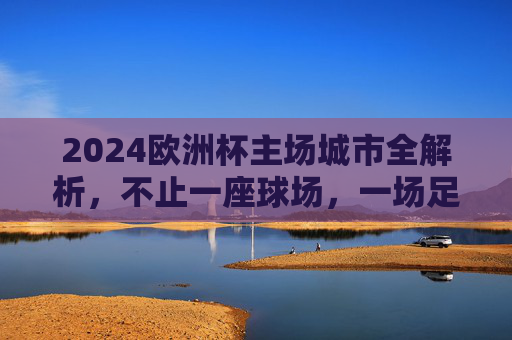 2024欧洲杯主场城市全解析，不止一座球场，一场足球盛宴，2024欧洲杯主场城市全解析，不止球场，一场足球盛宴