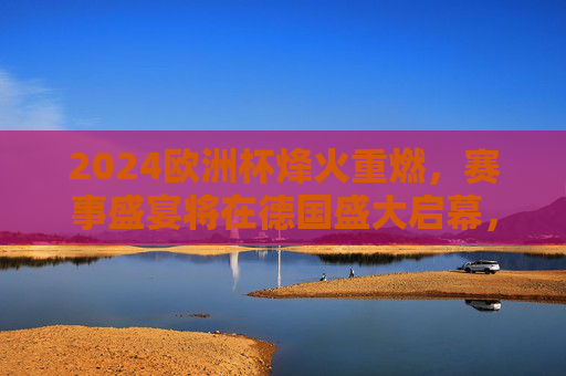 2024欧洲杯烽火重燃，赛事盛宴将在德国盛大启幕，2024欧洲杯烽火重燃，德国盛大启幕