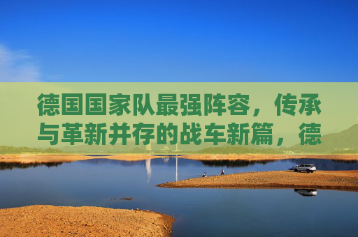 德国国家队最强阵容,传承与革新并存的战车新篇,德国战车新篇,传承革新铸就最强阵容