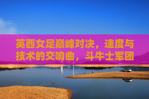 英西女足巅峰对决，速度与技术的交响曲，斗牛士军团点球胜出，英西女足巅峰对决，斗牛士点球胜出