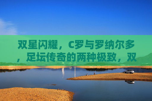 双星闪耀，C罗与罗纳尔多，足坛传奇的两种极致，双星闪耀，足坛传奇的两种极致